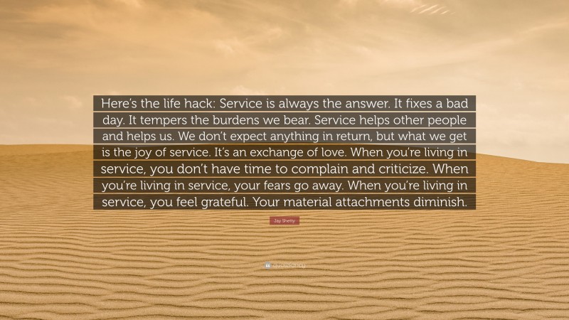 Jay Shetty Quote: “Here’s the life hack: Service is always the answer. It fixes a bad day. It tempers the burdens we bear. Service helps other people and helps us. We don’t expect anything in return, but what we get is the joy of service. It’s an exchange of love. When you’re living in service, you don’t have time to complain and criticize. When you’re living in service, your fears go away. When you’re living in service, you feel grateful. Your material attachments diminish.”