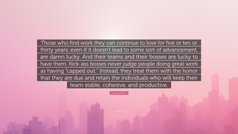 Kim Malone Scott Quote: “Those who find work they can continue to love for five or ten or thirty years, even if it doesn’t lead to some sort of advancement, are damn lucky. And their teams and their bosses are lucky to have them. Kick-ass bosses never judge people doing great work as having “capped out.” Instead, they treat them with the honor that they are due and retain the individuals who will keep their team stable, cohesive, and productive.”