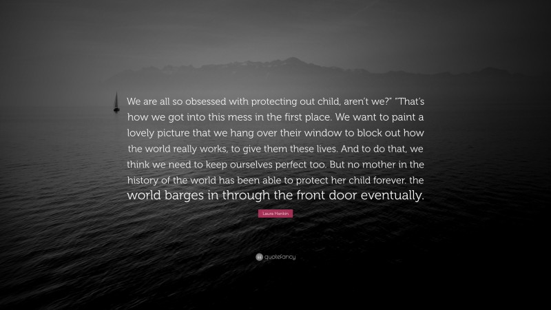 Laura Hankin Quote: “We are all so obsessed with protecting out child, aren’t we?” “That’s how we got into this mess in the first place. We want to paint a lovely picture that we hang over their window to block out how the world really works, to give them these lives. And to do that, we think we need to keep ourselves perfect too. But no mother in the history of the world has been able to protect her child forever. the world barges in through the front door eventually.”