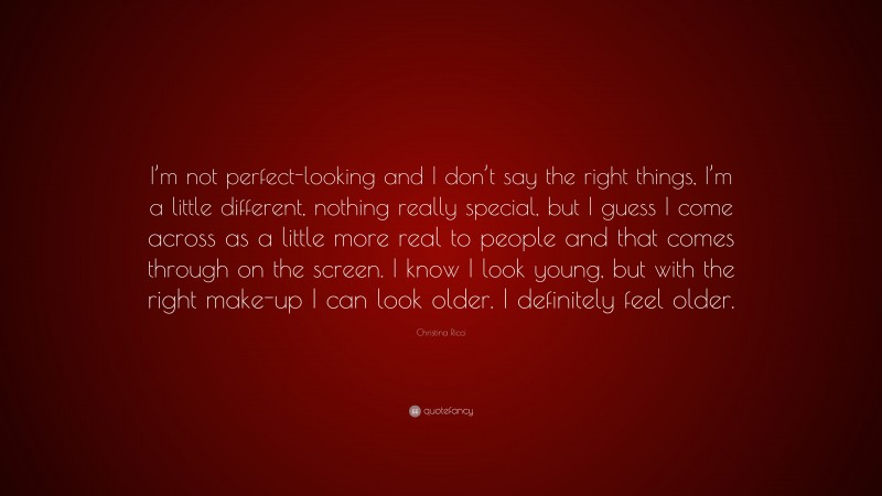 Christina Ricci Quote: “I’m not perfect-looking and I don’t say the right things, I’m a little different, nothing really special, but I guess I come across as a little more real to people and that comes through on the screen. I know I look young, but with the right make-up I can look older. I definitely feel older.”