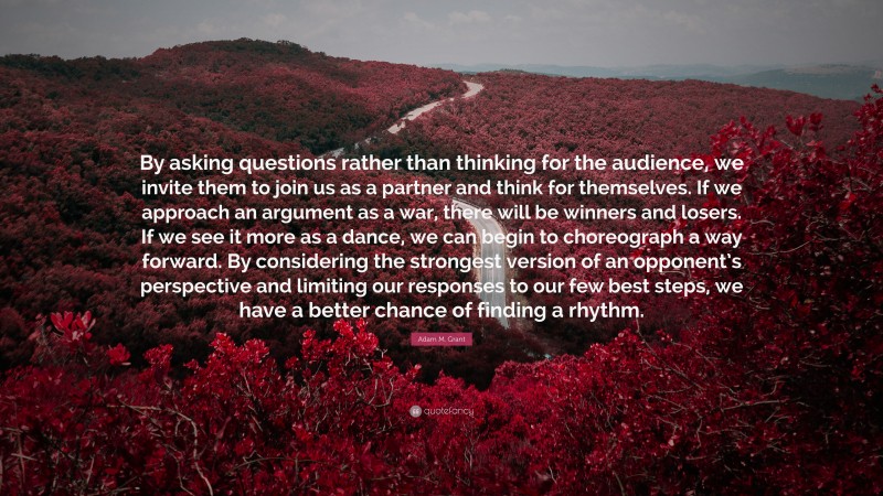 Adam M. Grant Quote: “By asking questions rather than thinking for the audience, we invite them to join us as a partner and think for themselves. If we approach an argument as a war, there will be winners and losers. If we see it more as a dance, we can begin to choreograph a way forward. By considering the strongest version of an opponent’s perspective and limiting our responses to our few best steps, we have a better chance of finding a rhythm.”