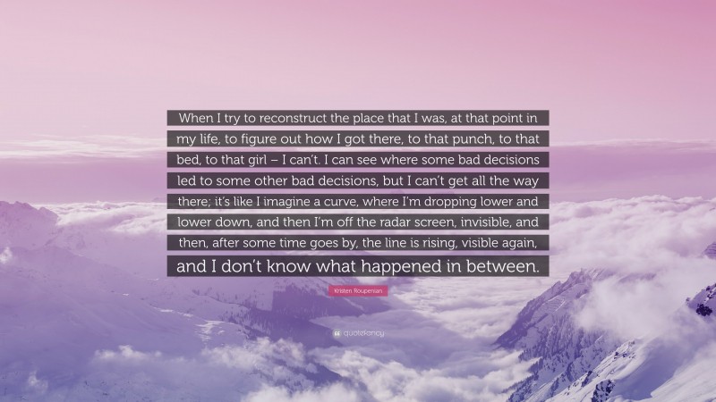 Kristen Roupenian Quote: “When I try to reconstruct the place that I was, at that point in my life, to figure out how I got there, to that punch, to that bed, to that girl – I can’t. I can see where some bad decisions led to some other bad decisions, but I can’t get all the way there; it’s like I imagine a curve, where I’m dropping lower and lower down, and then I’m off the radar screen, invisible, and then, after some time goes by, the line is rising, visible again, and I don’t know what happened in between.”