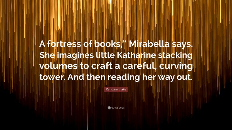 Kendare Blake Quote: “A fortress of books,” Mirabella says. She imagines little Katharine stacking volumes to craft a careful, curving tower. And then reading her way out.”