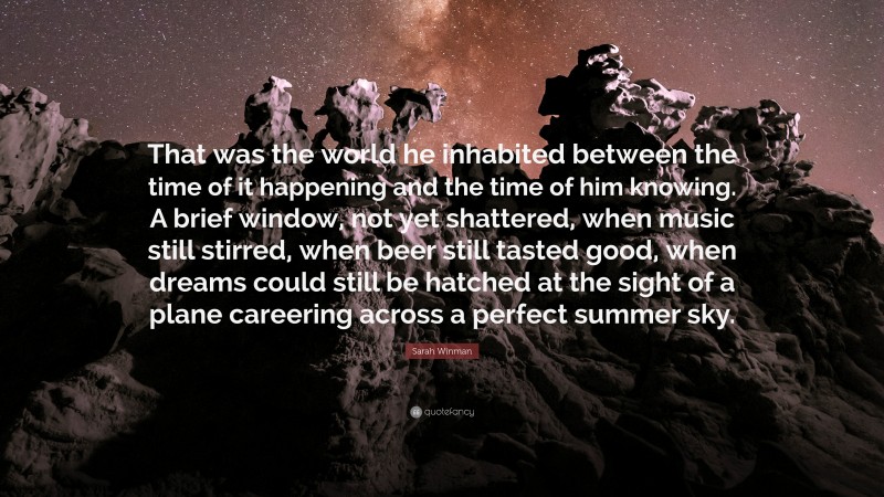 Sarah Winman Quote: “That was the world he inhabited between the time of it happening and the time of him knowing. A brief window, not yet shattered, when music still stirred, when beer still tasted good, when dreams could still be hatched at the sight of a plane careering across a perfect summer sky.”