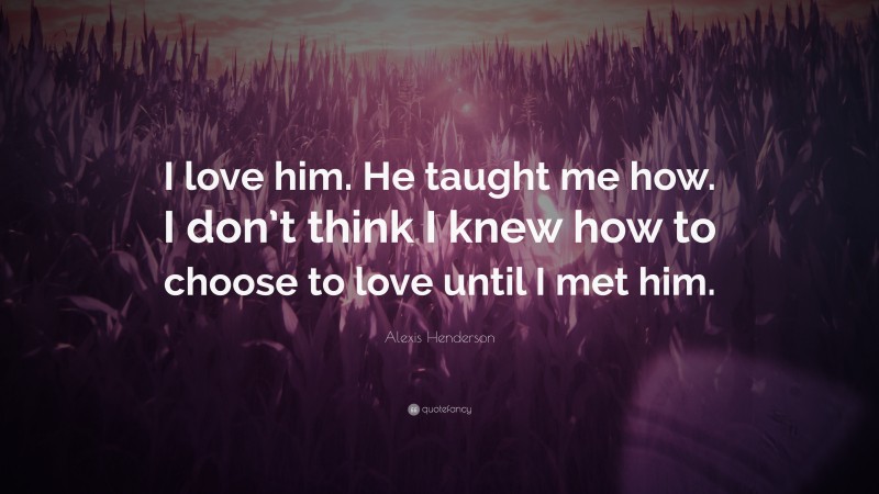 Alexis Henderson Quote: “I love him. He taught me how. I don’t think I knew how to choose to love until I met him.”