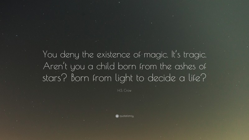 H.S. Crow Quote: “You deny the existence of magic. It’s tragic. Aren’t you a child born from the ashes of stars? Born from light to decide a life?”