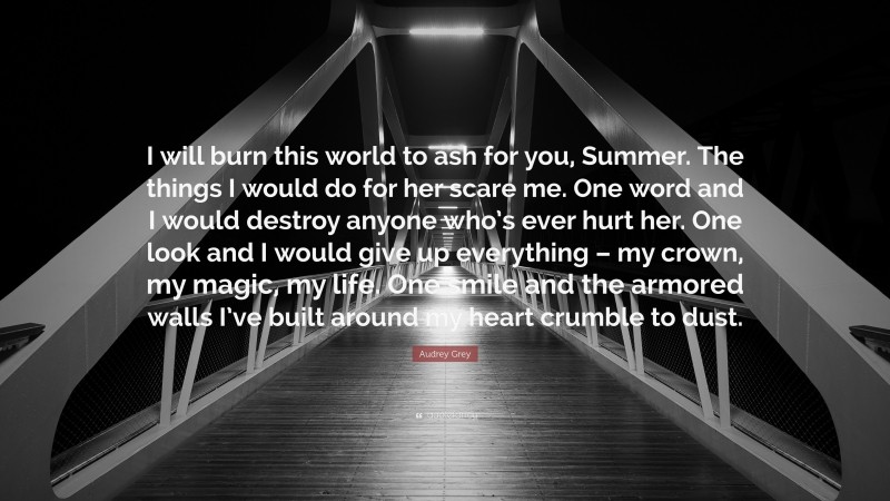 Audrey Grey Quote: “I will burn this world to ash for you, Summer. The things I would do for her scare me. One word and I would destroy anyone who’s ever hurt her. One look and I would give up everything – my crown, my magic, my life. One smile and the armored walls I’ve built around my heart crumble to dust.”