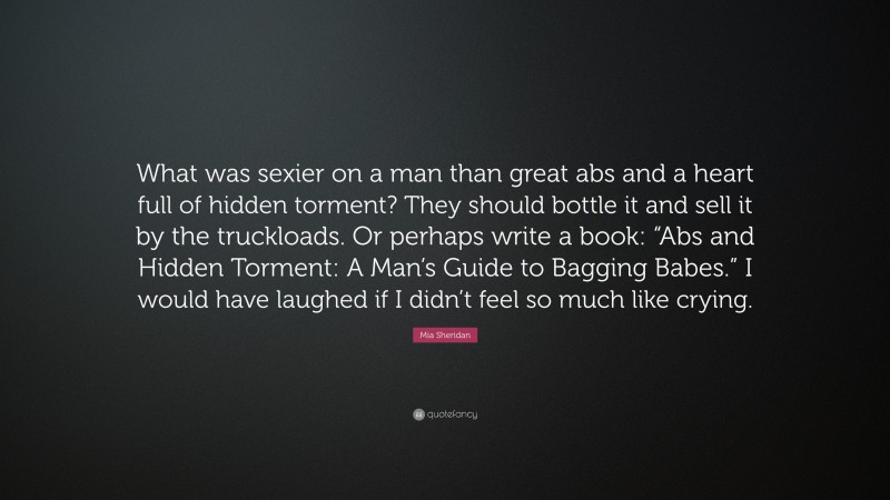 Mia Sheridan Quote: “What was sexier on a man than great abs and a heart full of hidden torment? They should bottle it and sell it by the truckloads. Or perhaps write a book: “Abs and Hidden Torment: A Man’s Guide to Bagging Babes.” I would have laughed if I didn’t feel so much like crying.”