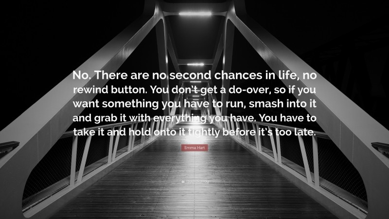 Emma Hart Quote: “No. There are no second chances in life, no rewind button. You don’t get a do-over, so if you want something you have to run, smash into it and grab it with everything you have. You have to take it and hold onto it tightly before it’s too late.”