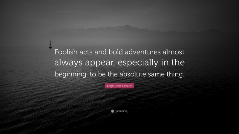 Leigh Ann Henion Quote: “Foolish acts and bold adventures almost always appear, especially in the beginning, to be the absolute same thing.”