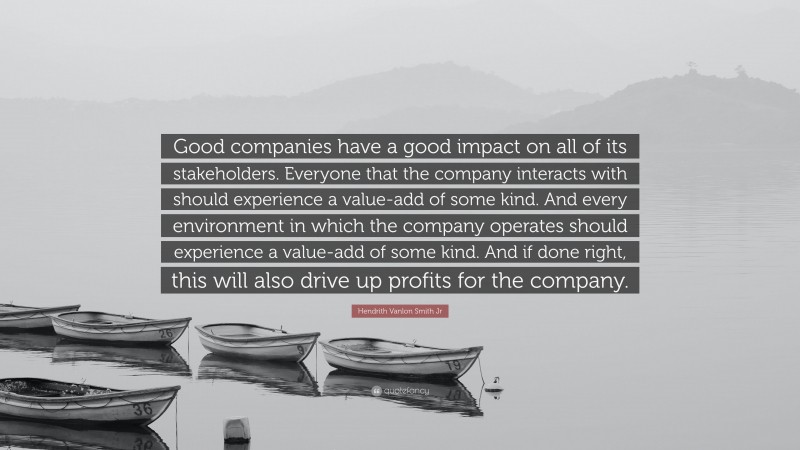 Hendrith Vanlon Smith Jr Quote: “Good companies have a good impact on all of its stakeholders. Everyone that the company interacts with should experience a value-add of some kind. And every environment in which the company operates should experience a value-add of some kind. And if done right, this will also drive up profits for the company.”