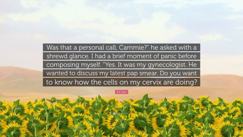 R.S. Grey Quote: “Was that a personal call, Cammie?” he asked with a shrewd glance. I had a brief moment of panic before composing myself. “Yes. It was my gynecologist. He wanted to discuss my latest pap smear. Do you want to know how the cells on my cervix are doing?”
