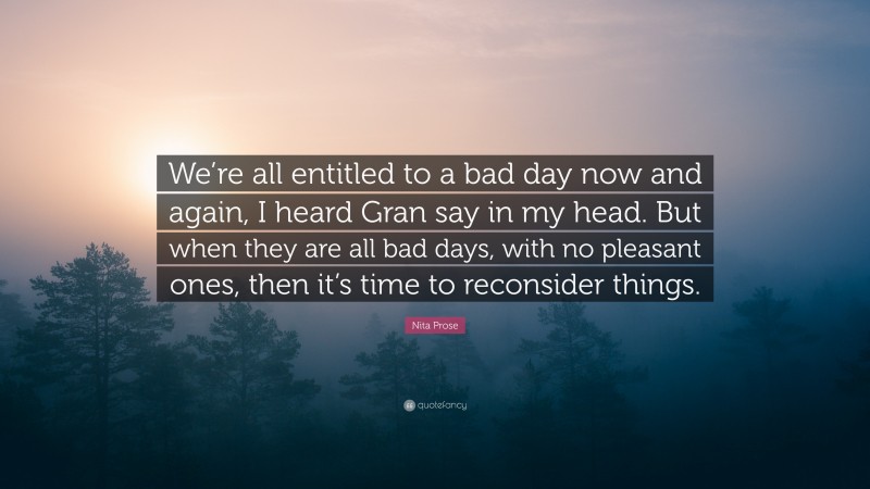 Nita Prose Quote: “We’re all entitled to a bad day now and again, I heard Gran say in my head. But when they are all bad days, with no pleasant ones, then it’s time to reconsider things.”