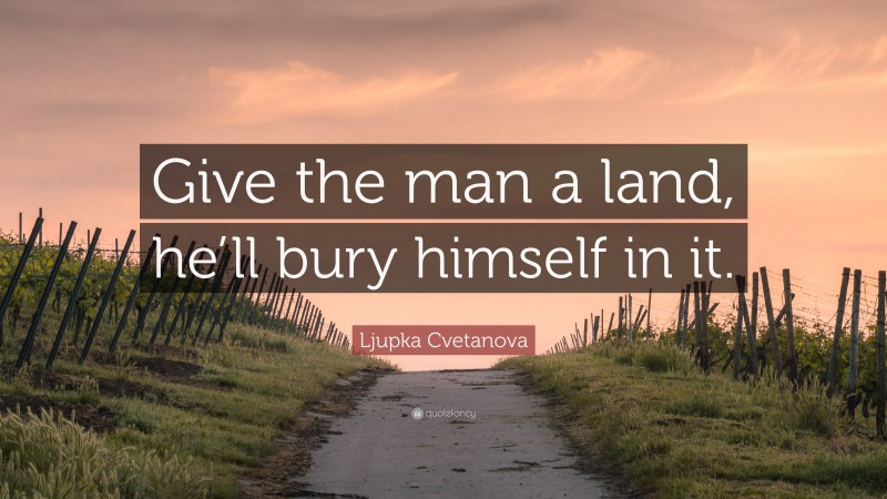 Ljupka Cvetanova Quote: “Give the man a land, he’ll bury himself in it.”