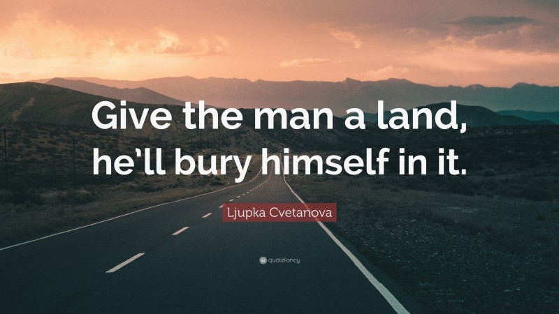 Ljupka Cvetanova Quote: “Give the man a land, he’ll bury himself in it.”