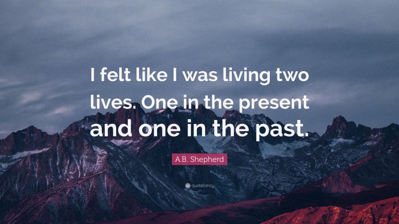 A.B. Shepherd Quote: “I felt like I was living two lives. One in the present and one in the past.”