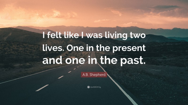 A.B. Shepherd Quote: “I felt like I was living two lives. One in the present and one in the past.”