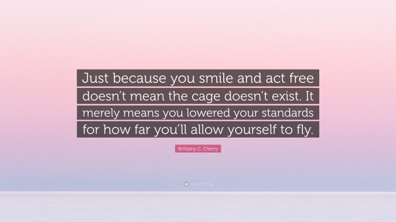 Brittainy C. Cherry Quote: “Just because you smile and act free doesn’t mean the cage doesn’t exist. It merely means you lowered your standards for how far you’ll allow yourself to fly.”