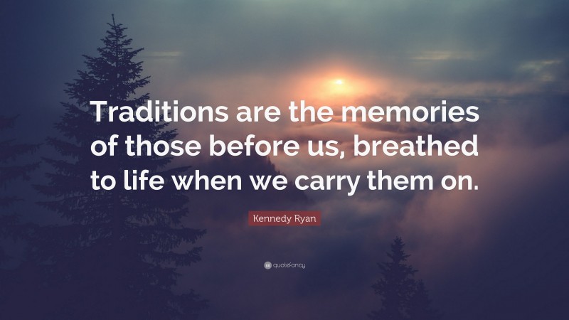 Kennedy Ryan Quote: “Traditions are the memories of those before us, breathed to life when we carry them on.”