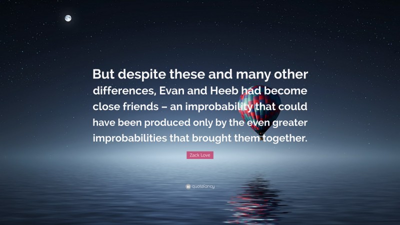 Zack Love Quote: “But despite these and many other differences, Evan and Heeb had become close friends – an improbability that could have been produced only by the even greater improbabilities that brought them together.”