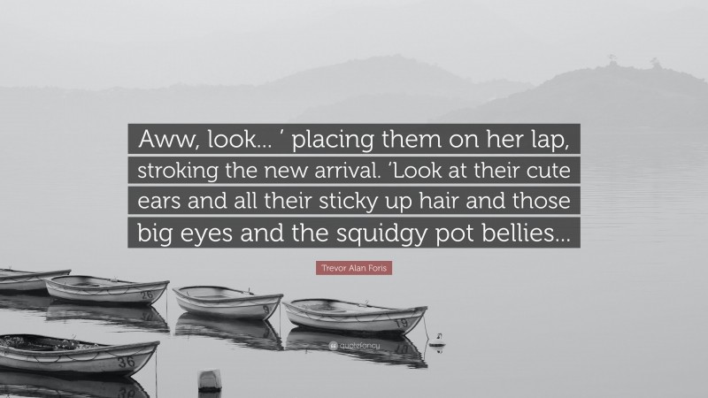 Trevor Alan Foris Quote: “Aww, look... ’ placing them on her lap, stroking the new arrival. ‘Look at their cute ears and all their sticky up hair and those big eyes and the squidgy pot bellies...”