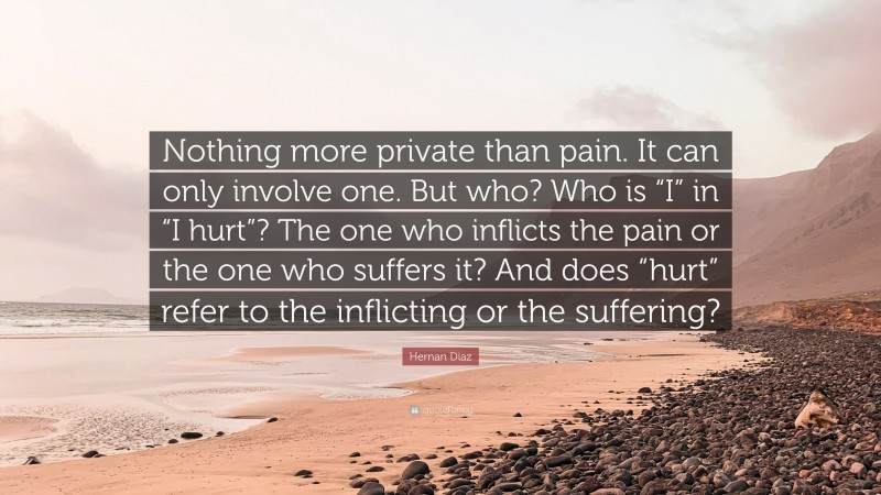 Hernan Diaz Quote: “Nothing more private than pain. It can only involve one. But who? Who is “I” in “I hurt”? The one who inflicts the pain or the one who suffers it? And does “hurt” refer to the inflicting or the suffering?”