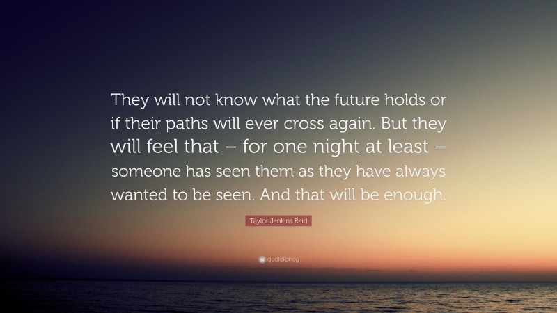 Taylor Jenkins Reid Quote: “They will not know what the future holds or if their paths will ever cross again. But they will feel that – for one night at least – someone has seen them as they have always wanted to be seen. And that will be enough.”