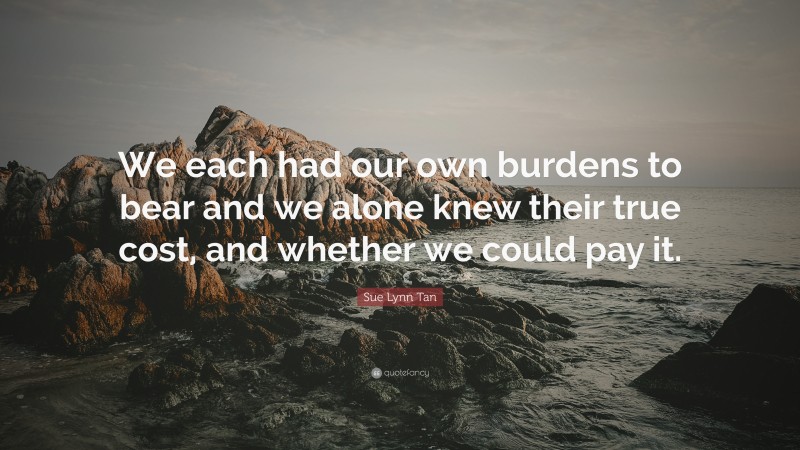 Sue Lynn Tan Quote: “We each had our own burdens to bear and we alone knew their true cost, and whether we could pay it.”