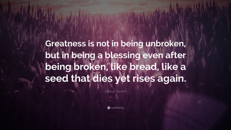 Jocelyn Soriano Quote: “Greatness is not in being unbroken, but in being a blessing even after being broken, like bread, like a seed that dies yet rises again.”