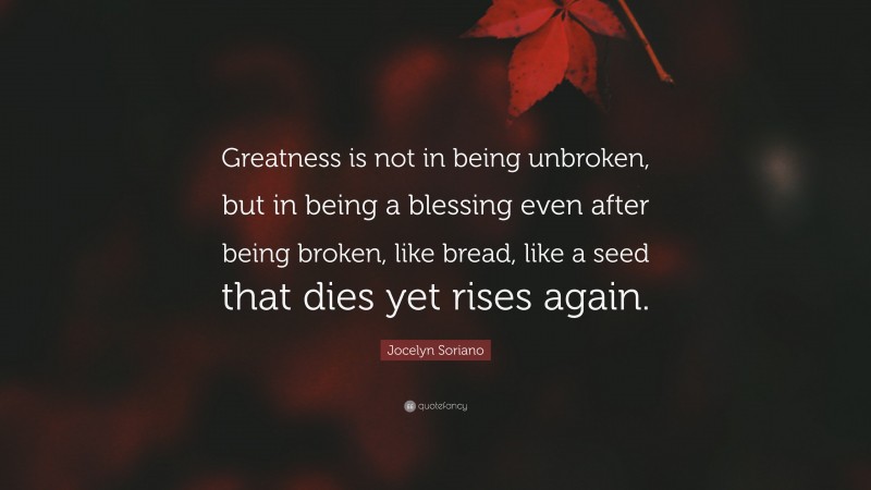 Jocelyn Soriano Quote: “Greatness is not in being unbroken, but in being a blessing even after being broken, like bread, like a seed that dies yet rises again.”