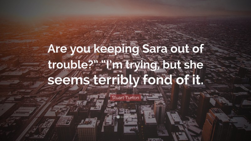 Stuart Turton Quote: “Are you keeping Sara out of trouble?” “I’m trying, but she seems terribly fond of it.”