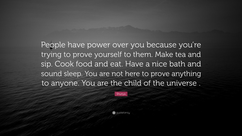 Shunya Quote: “People have power over you because you’re trying to prove yourself to them. Make tea and sip. Cook food and eat. Have a nice bath and sound sleep. You are not here to prove anything to anyone. You are the child of the universe .”