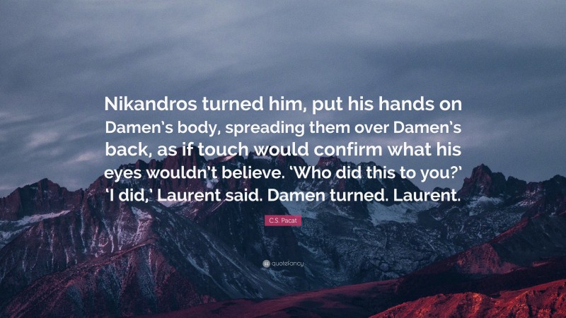 C.S. Pacat Quote: “Nikandros turned him, put his hands on Damen’s body, spreading them over Damen’s back, as if touch would confirm what his eyes wouldn’t believe. ‘Who did this to you?’ ‘I did,’ Laurent said. Damen turned. Laurent.”