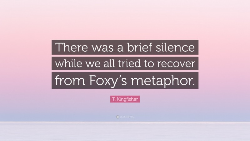 T. Kingfisher Quote: “There was a brief silence while we all tried to recover from Foxy’s metaphor.”