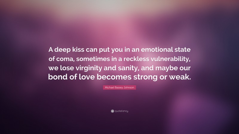 Michael Bassey Johnson Quote: “A deep kiss can put you in an emotional state of coma, sometimes in a reckless vulnerability, we lose virginity and sanity, and maybe our bond of love becomes strong or weak.”