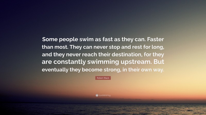 Robert Black Quote: “Some people swim as fast as they can. Faster than most. They can never stop and rest for long, and they never reach their destination, for they are constantly swimming upstream. But eventually they become strong, in their own way.”