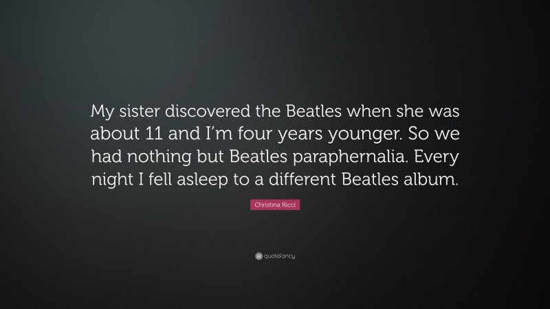 Christina Ricci Quote: “My sister discovered the Beatles when she was about 11 and I’m four years younger. So we had nothing but Beatles paraphernalia. Every night I fell asleep to a different Beatles album.”