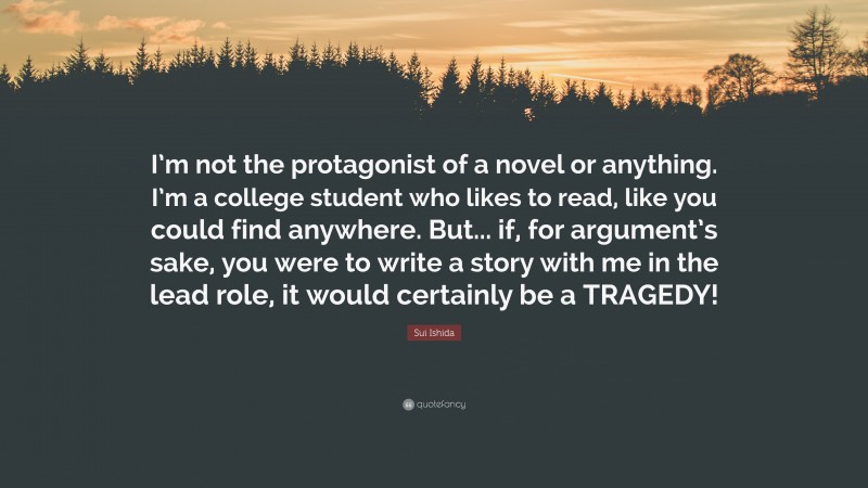 Sui Ishida Quote: “I’m not the protagonist of a novel or anything. I’m a college student who likes to read, like you could find anywhere. But... if, for argument’s sake, you were to write a story with me in the lead role, it would certainly be a TRAGEDY!”