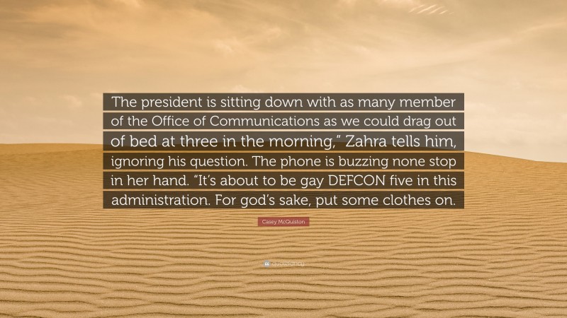 Casey McQuiston Quote: “The president is sitting down with as many member of the Office of Communications as we could drag out of bed at three in the morning,” Zahra tells him, ignoring his question. The phone is buzzing none stop in her hand. “It’s about to be gay DEFCON five in this administration. For god’s sake, put some clothes on.”