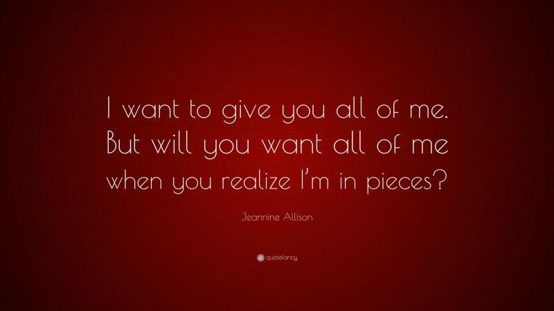 Jeannine Allison Quote: “I want to give you all of me. But will you want all of me when you realize I’m in pieces?”