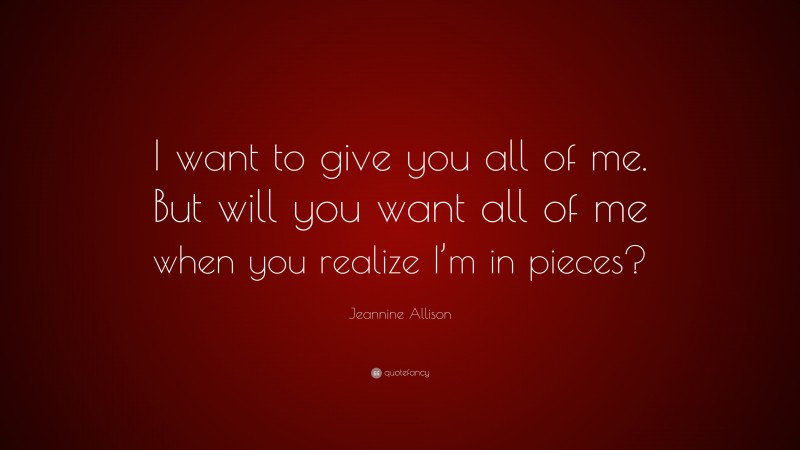 Jeannine Allison Quote: “I want to give you all of me. But will you want all of me when you realize I’m in pieces?”