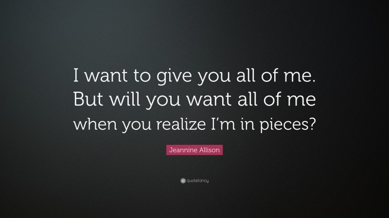 Jeannine Allison Quote: “I want to give you all of me. But will you want all of me when you realize I’m in pieces?”