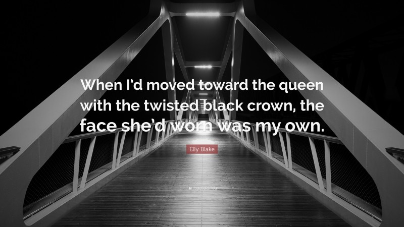 Elly Blake Quote: “When I’d moved toward the queen with the twisted black crown, the face she’d worn was my own.”