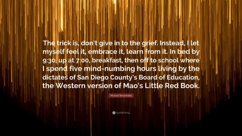 Michael Benzehabe Quote: “The trick is, don’t give in to the grief. Instead, I let myself feel it, embrace it, learn from it. In bed by 9:30, up at 7:00, breakfast, then off to school where I spend five mind-numbing hours living by the dictates of San Diego County’s Board of Education, the Western version of Mao’s Little Red Book.”