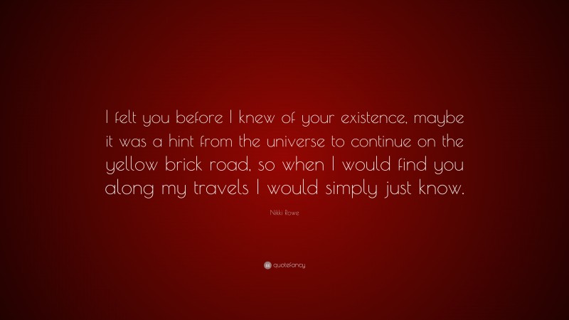 Nikki Rowe Quote: “I felt you before I knew of your existence, maybe it was a hint from the universe to continue on the yellow brick road, so when I would find you along my travels I would simply just know.”