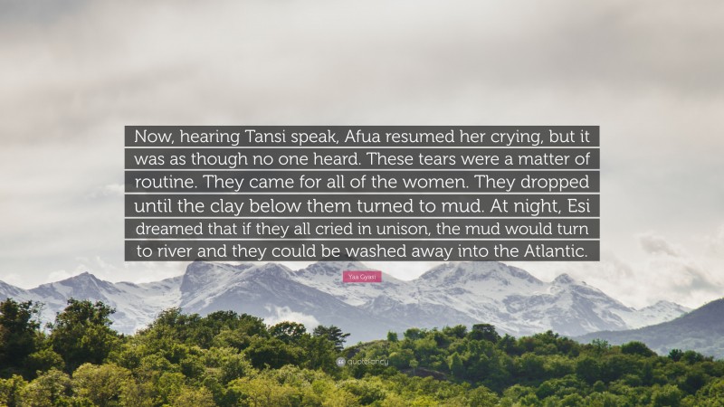 Yaa Gyasi Quote: “Now, hearing Tansi speak, Afua resumed her crying, but it was as though no one heard. These tears were a matter of routine. They came for all of the women. They dropped until the clay below them turned to mud. At night, Esi dreamed that if they all cried in unison, the mud would turn to river and they could be washed away into the Atlantic.”