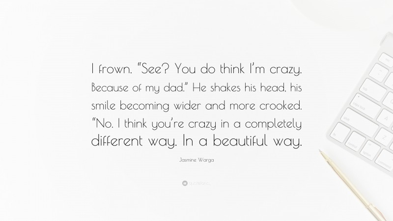 Jasmine Warga Quote: “I frown. “See? You do think I’m crazy. Because of my dad.” He shakes his head, his smile becoming wider and more crooked. “No. I think you’re crazy in a completely different way. In a beautiful way.”