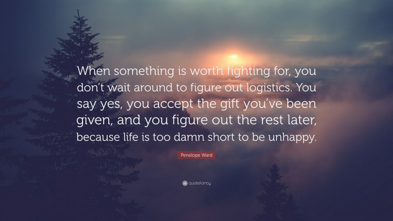 Penelope Ward Quote: “When something is worth fighting for, you don’t wait around to figure out logistics. You say yes, you accept the gift you’ve been given, and you figure out the rest later, because life is too damn short to be unhappy.”