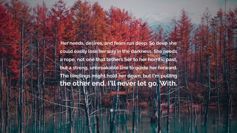 Pam Godwin Quote: “Her needs, desires, and fears run deep. So deep she could easily lose her way in the darkness. She needs a rope, not one that tethers her to her horrific past, but a strong, unbreakable line to guide her forward. The bindings might hold her down, but I’m pulling the other end. I’ll never let go. With.”