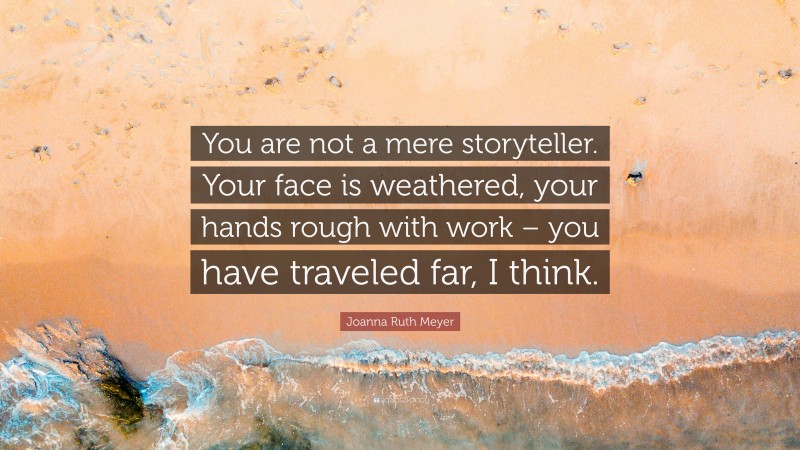 Joanna Ruth Meyer Quote: “You are not a mere storyteller. Your face is weathered, your hands rough with work – you have traveled far, I think.”